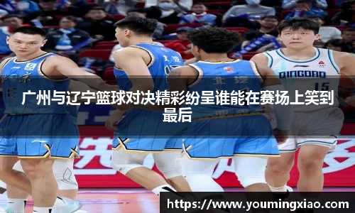 广州与辽宁篮球对决精彩纷呈谁能在赛场上笑到最后
