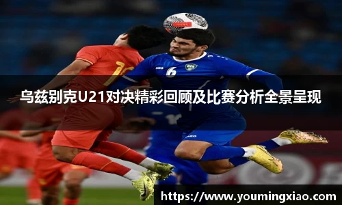 乌兹别克U21对决精彩回顾及比赛分析全景呈现