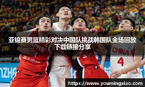 亚锦赛男篮精彩对决中国队挑战韩国队全场回放下载链接分享